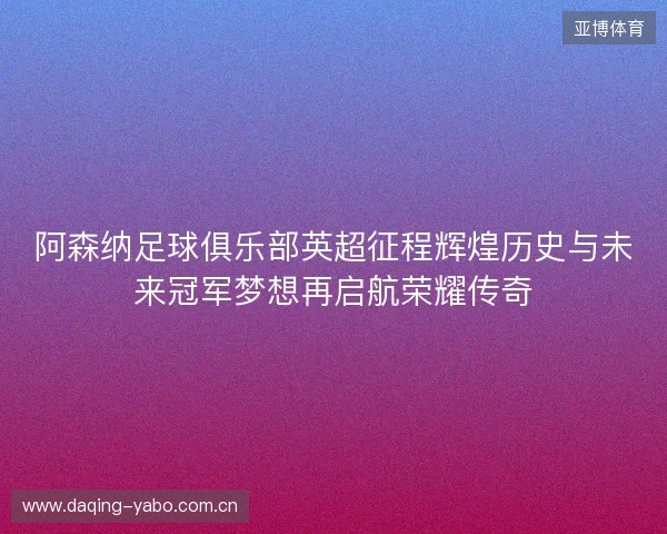 阿森纳足球俱乐部英超征程辉煌历史与未来冠军梦想再启航荣耀传奇