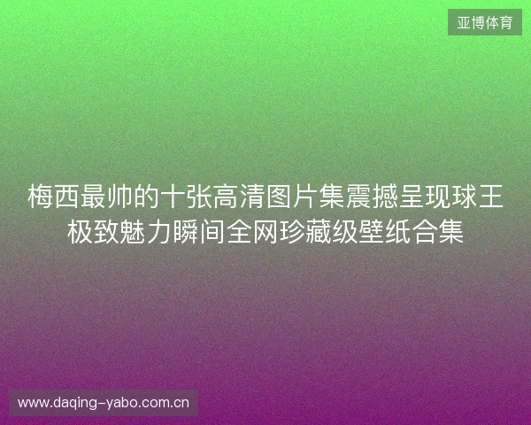 梅西最帅的十张高清图片集震撼呈现球王极致魅力瞬间全网珍藏级壁纸合集