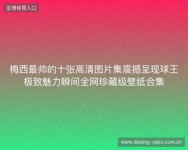 梅西最帅的十张高清图片集震撼呈现球王极致魅力瞬间全网珍藏级壁纸合集 梅西最帅的十张高清图片集震撼呈现球王极致魅力瞬间全网珍藏级壁纸合集