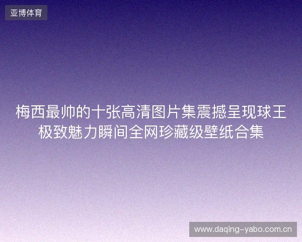 梅西最帅的十张高清图片集震撼呈现球王极致魅力瞬间全网珍藏级壁纸合集 梅西最帅的十张高清图片集震撼呈现球王极致魅力瞬间全网珍藏级壁纸合集