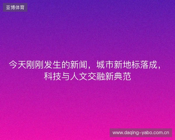 今天刚刚发生的新闻,城市新地标落成,科技与人文交融新典范 今天刚刚发生的新闻,城市新地标落成,科技与人文交融新典范